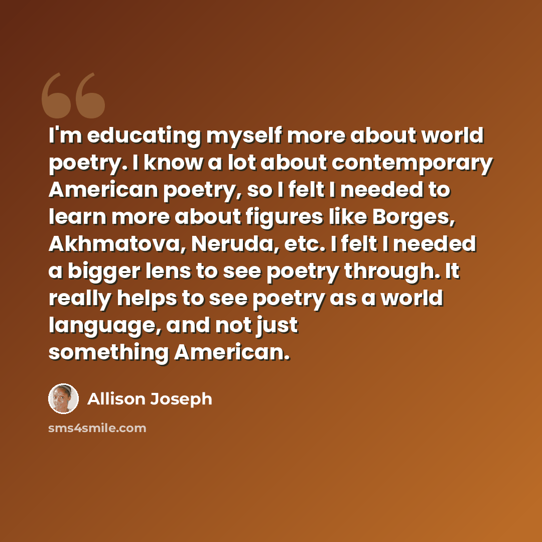 “I'm educating myself more about world poetry. I know a lot about contemporary American poetry, so I felt I needed to learn more about figures like Borges, Akhmatova, Neruda, etc. I felt I needed a bigger lens to see poetry through. It really helps to see poetry as a world language, and not just…” quote by Allison Joseph