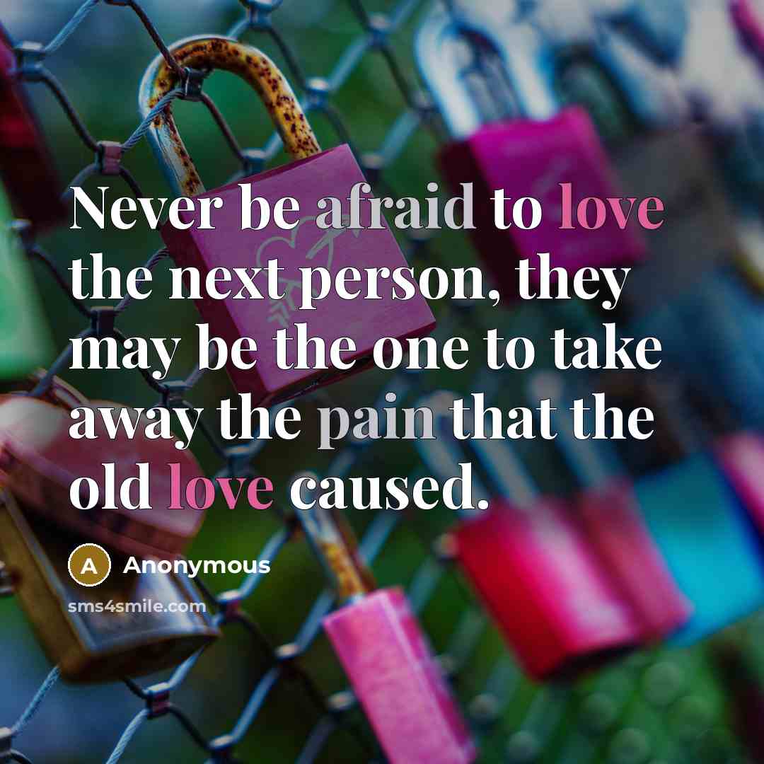 “Never be afraid to love the next person, they may be the one to take away the pain that the old love caused.” quote by Anonymous