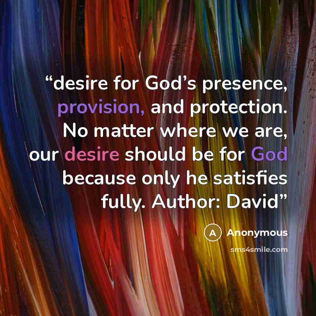 “desire for God’s presence, provision, and protection. No matter where we are, our desire should be for God because only he satisfies fully. Author: David” quote by Anonymous