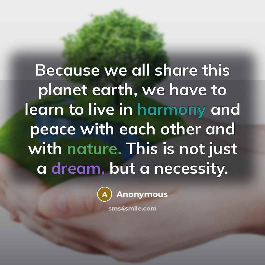 “Because we all share this planet earth, we have to learn to live in harmony and peace with each other and with nature. This is not just a dream, but a necessity.” quote by Anonymous