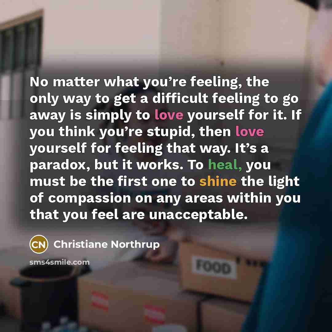 “No matter what you’re feeling, the only way to get a difficult feeling to go away is simply to love yourself for it. If you think you’re stupid, then love yourself for feeling that way. It’s a paradox, but it works. To heal, you must be the first one to shine the light of compassion on any areas…” quote by Christiane Northrup