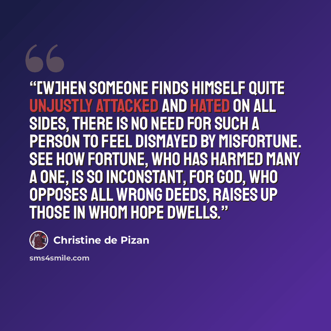 “[W]hen someone finds himself quite unjustly attacked and hated on all sides, there is no need for such a person to feel dismayed by misfortune. See how Fortune, who has harmed many a one, is so inconstant, for God, Who opposes all wrong deeds, raises up those in whom hope dwells.” quote by Christine de Pizan