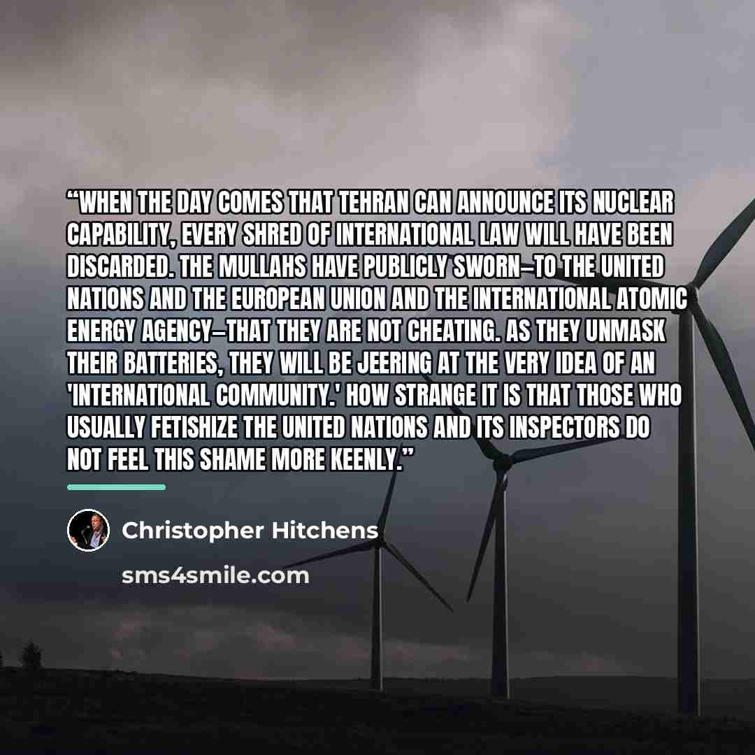 “When the day comes that Tehran can announce its nuclear capability, every shred of international law will have been discarded. The mullahs have publicly sworn—to the United Nations and the European Union and the International Atomic Energy Agency—that they are not cheating. As they unmask their…” quote by Christopher Hitchens