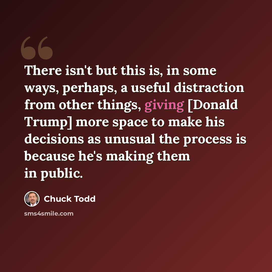 “There isn't but this is, in some ways, perhaps, a useful distraction from other things, giving [Donald Trump] more space to make his decisions as unusual the process is because he's making them in public.” quote by Chuck Todd