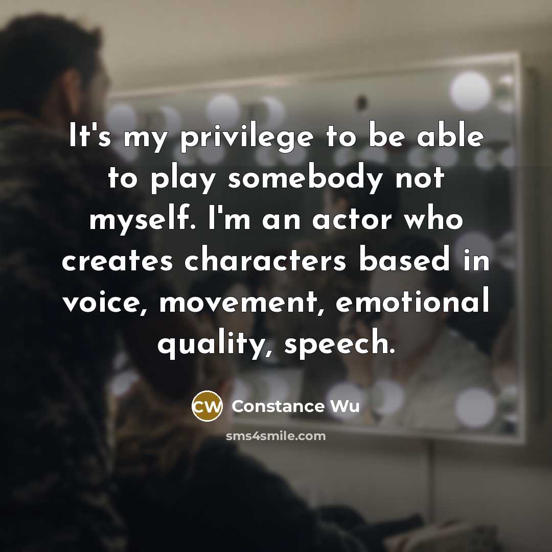 “It's my privilege to be able to play somebody not myself. I'm an actor who creates characters based in voice, movement, emotional quality, speech.” quote by Constance Wu