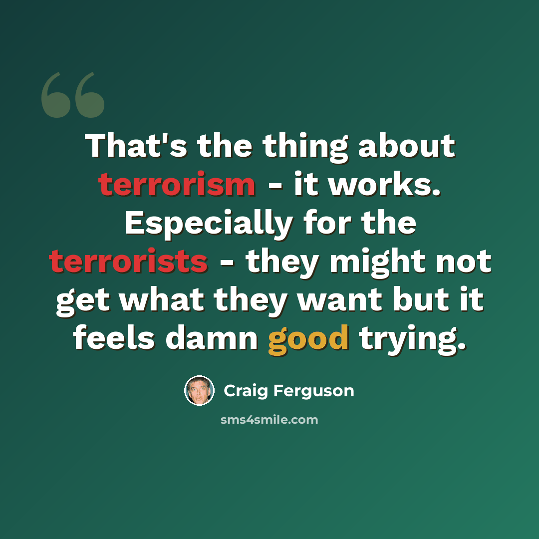 “That's the thing about terrorism - it works. Especially for the terrorists - they might not get what they want but it feels damn good trying.” quote by Craig Ferguson