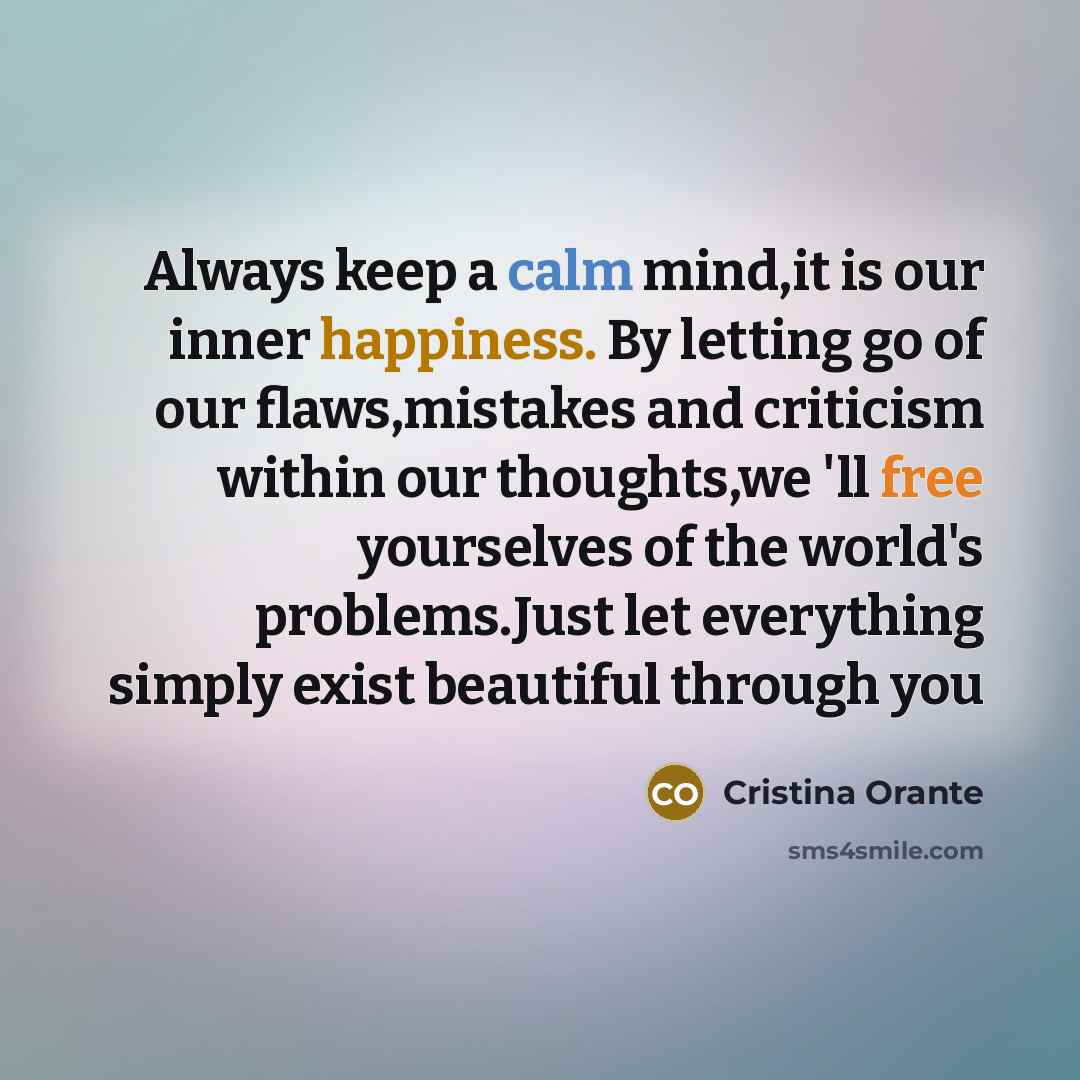 “Always keep a calm mind,it is our inner happiness. By letting go of our flaws,mistakes and criticism within our thoughts,we 'll free yourselves of the world's problems.Just let everything simply exist beautiful through you” quote by Cristina Orante