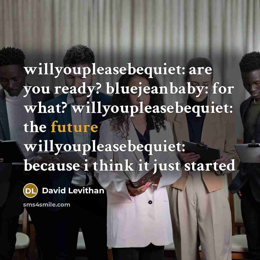“willyoupleasebequiet: are you ready? bluejeanbaby: for what? willyoupleasebequiet: the future willyoupleasebequiet: because i think it just started” quote by David Levithan