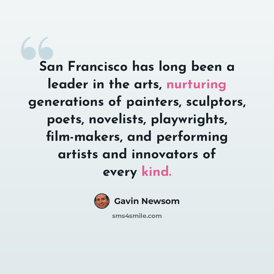 “San Francisco has long been a leader in the arts, nurturing generations of painters, sculptors, poets, novelists, playwrights, film-makers, and performing artists and innovators of every kind.” quote by Gavin Newsom