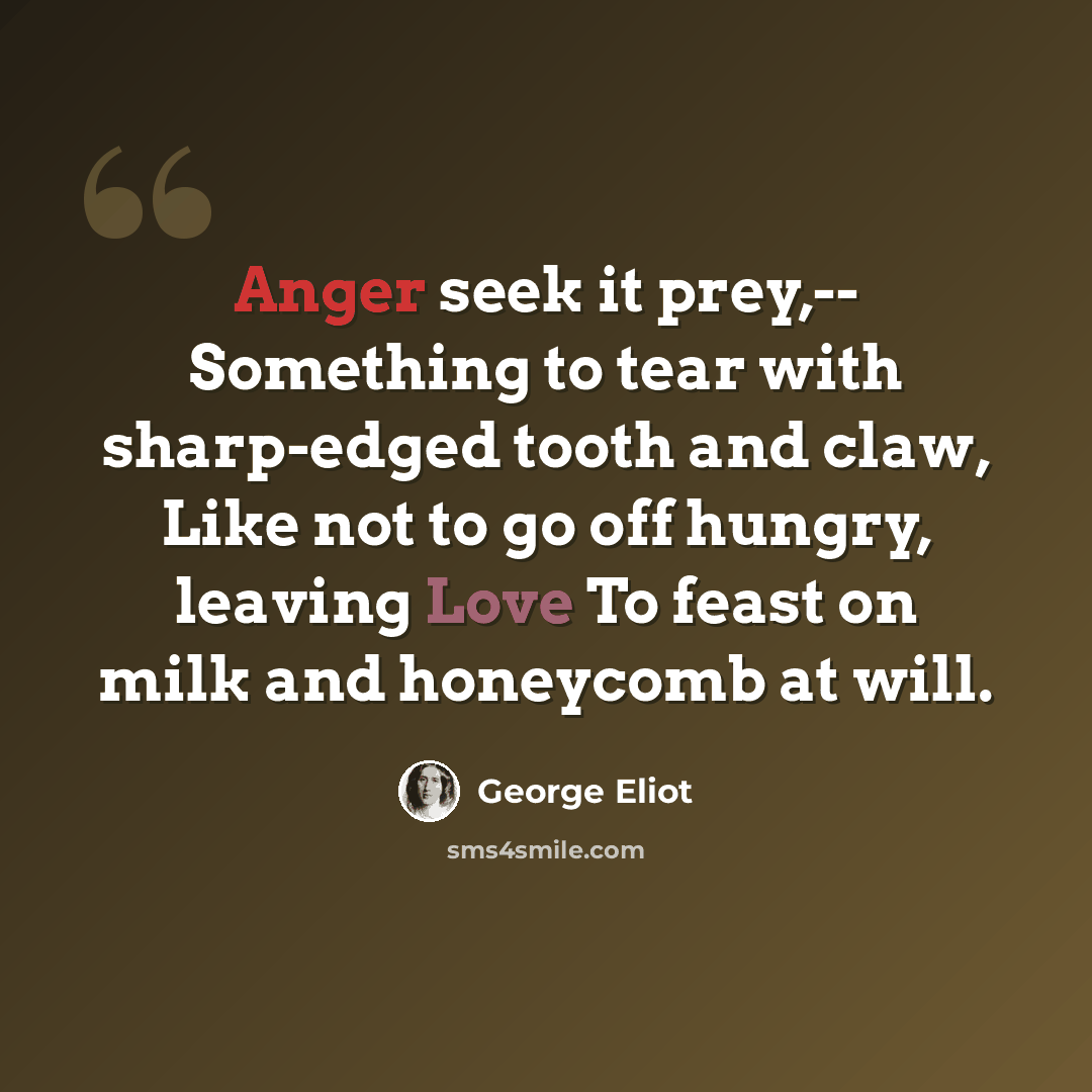 “Anger seek it prey,-- Something to tear with sharp-edged tooth and claw, Like not to go off hungry, leaving Love To feast on milk and honeycomb at will.” quote by George Eliot
