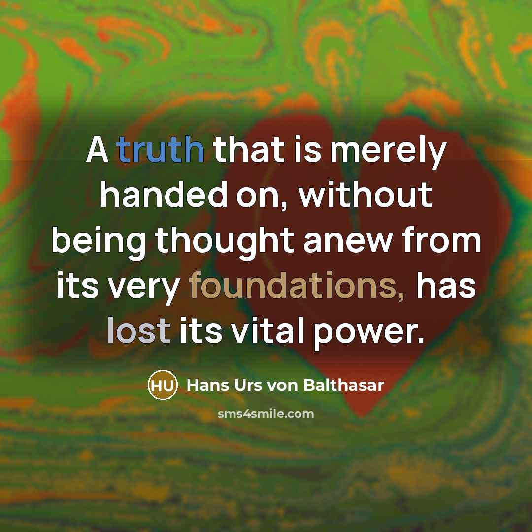“A truth that is merely handed on, without being thought anew from its very foundations, has lost its vital power.” quote by Hans Urs von Balthasar