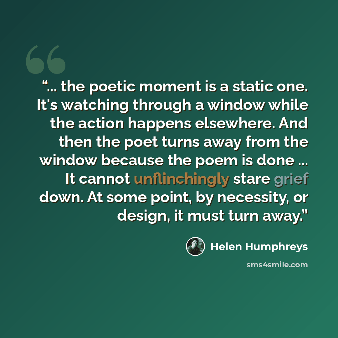“... the poetic moment is a static one. It's watching through a window while the action happens elsewhere. And then the poet turns away from the window because the poem is done ... It cannot unflinchingly stare grief down. At some point, by necessity, or design, it must turn away.” quote by Helen Humphreys
