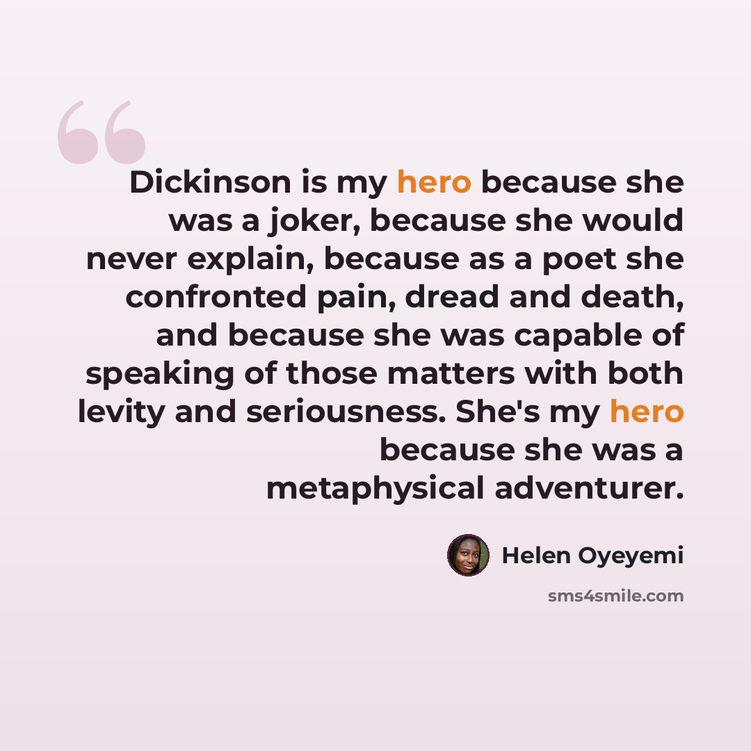 “Dickinson is my hero because she was a joker, because she would never explain, because as a poet she confronted pain, dread and death, and because she was capable of speaking of those matters with both levity and seriousness. She's my hero because she was a metaphysical adventurer.” quote by Helen Oyeyemi