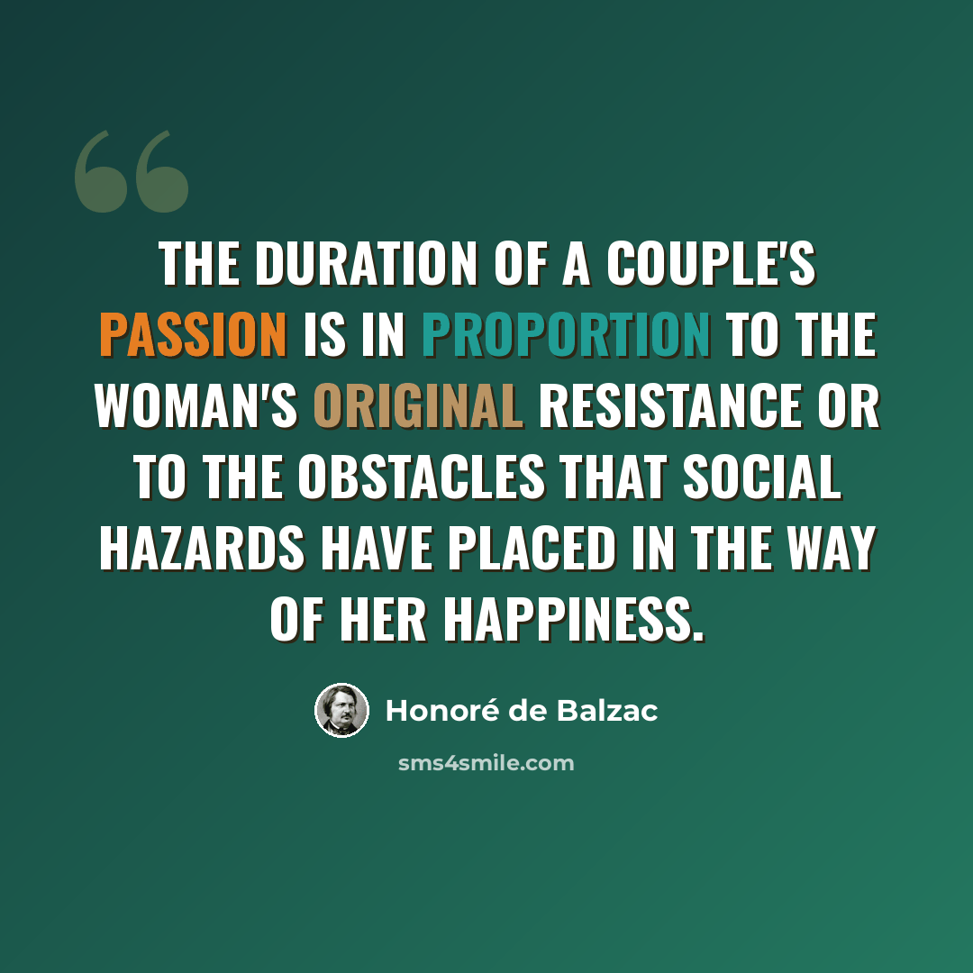 “The duration of a couple's passion is in proportion to the woman's original resistance or to the obstacles that social hazards have placed in the way of her happiness.” quote by Honore de Balzac