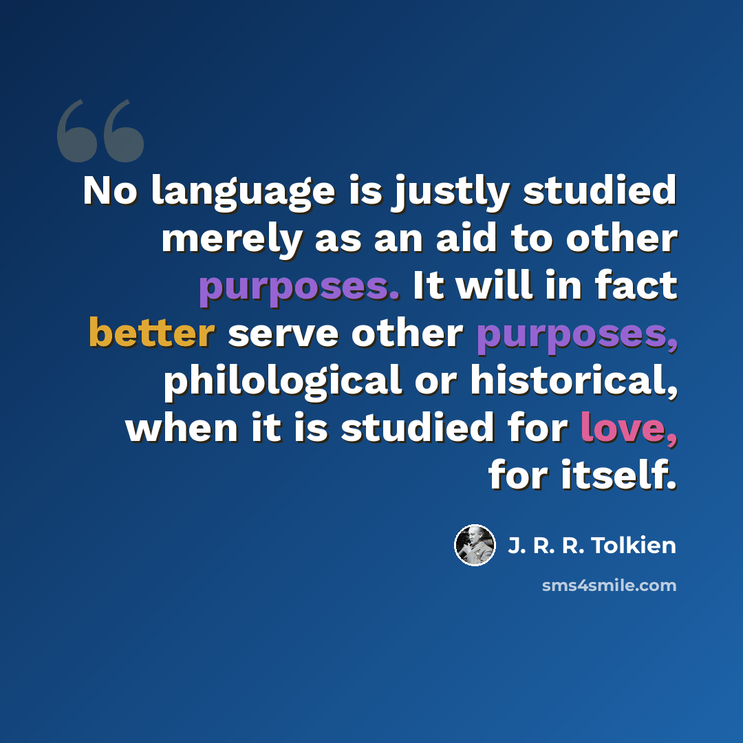 “No language is justly studied merely as an aid to other purposes. It will in fact better serve other purposes, philological or historical, when it is studied for love, for itself.” quote by J. R. R. Tolkien