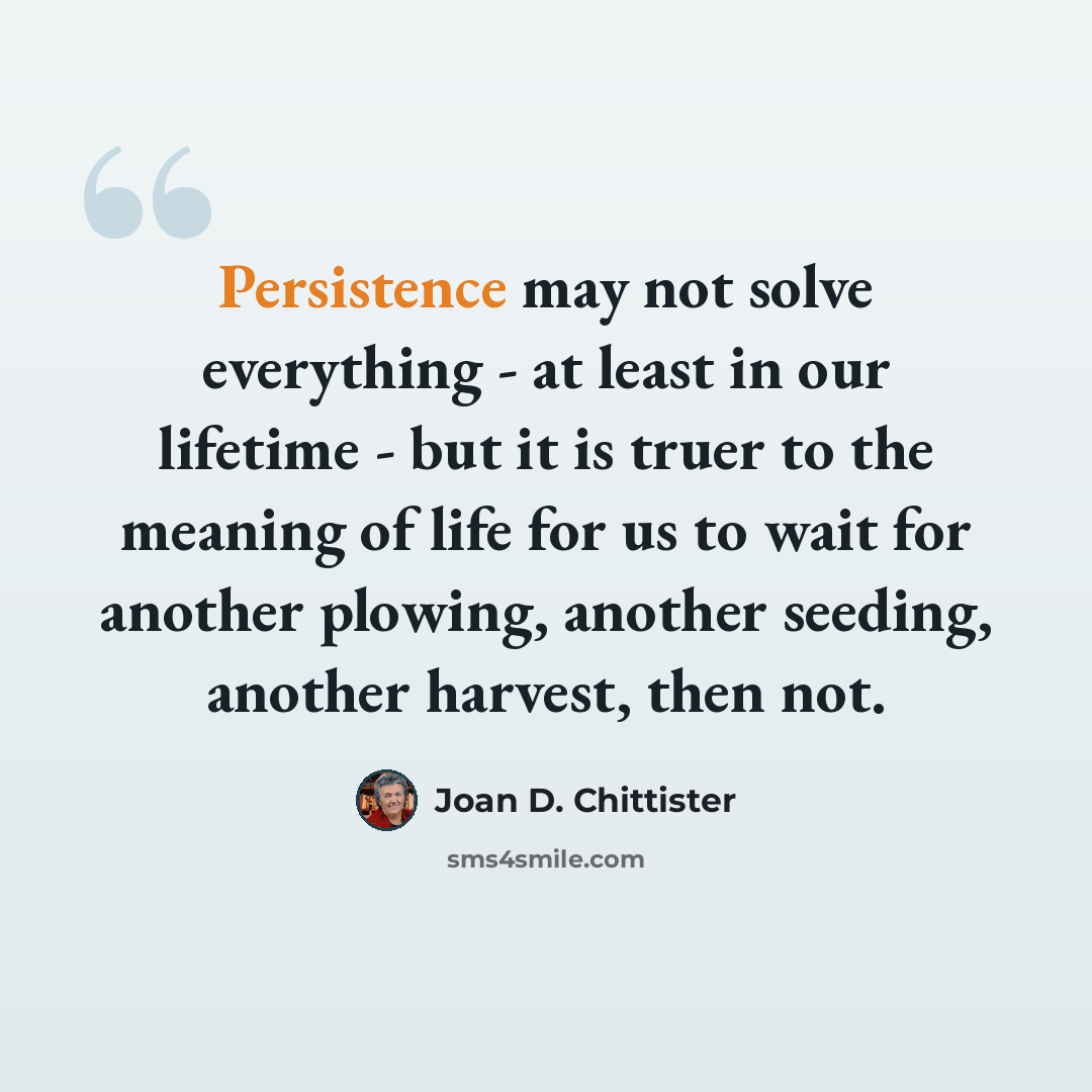 “Persistence may not solve everything - at least in our lifetime - but it is truer to the meaning of life for us to wait for another plowing, another seeding, another harvest, then not.” quote by Joan D. Chittister
