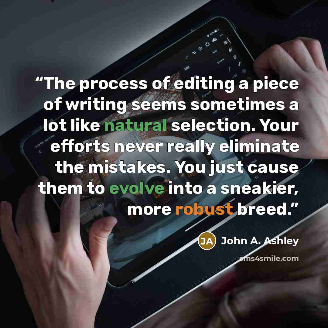 “The process of editing a piece of writing seems sometimes a lot like natural selection. Your efforts never really eliminate the mistakes. You just cause them to evolve into a sneakier, more robust breed.” quote by John A. Ashley