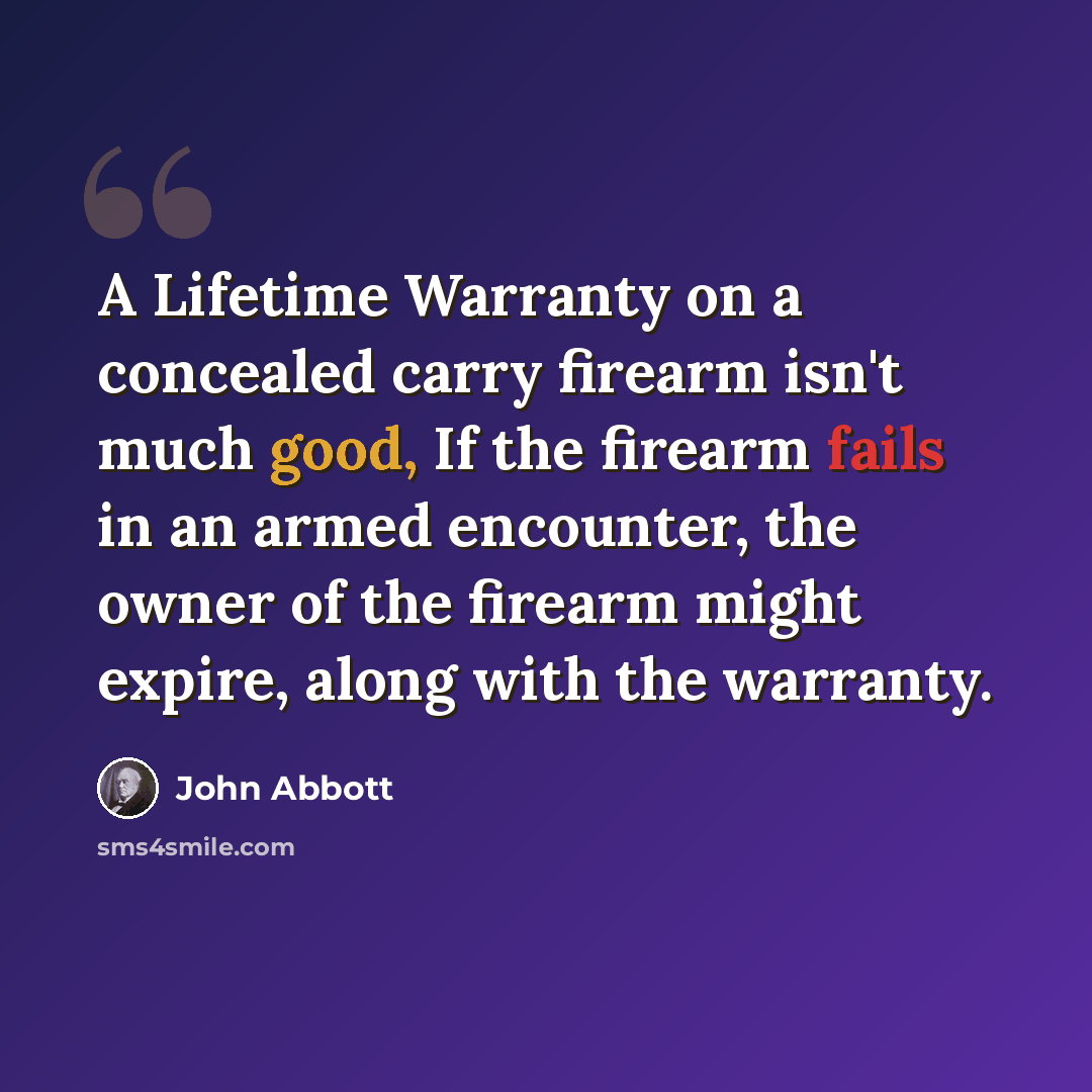 “A Lifetime Warranty on a concealed carry firearm isn't much good, If the firearm fails in an armed encounter, the owner of the firearm might expire, along with the warranty.” quote by John Abbott