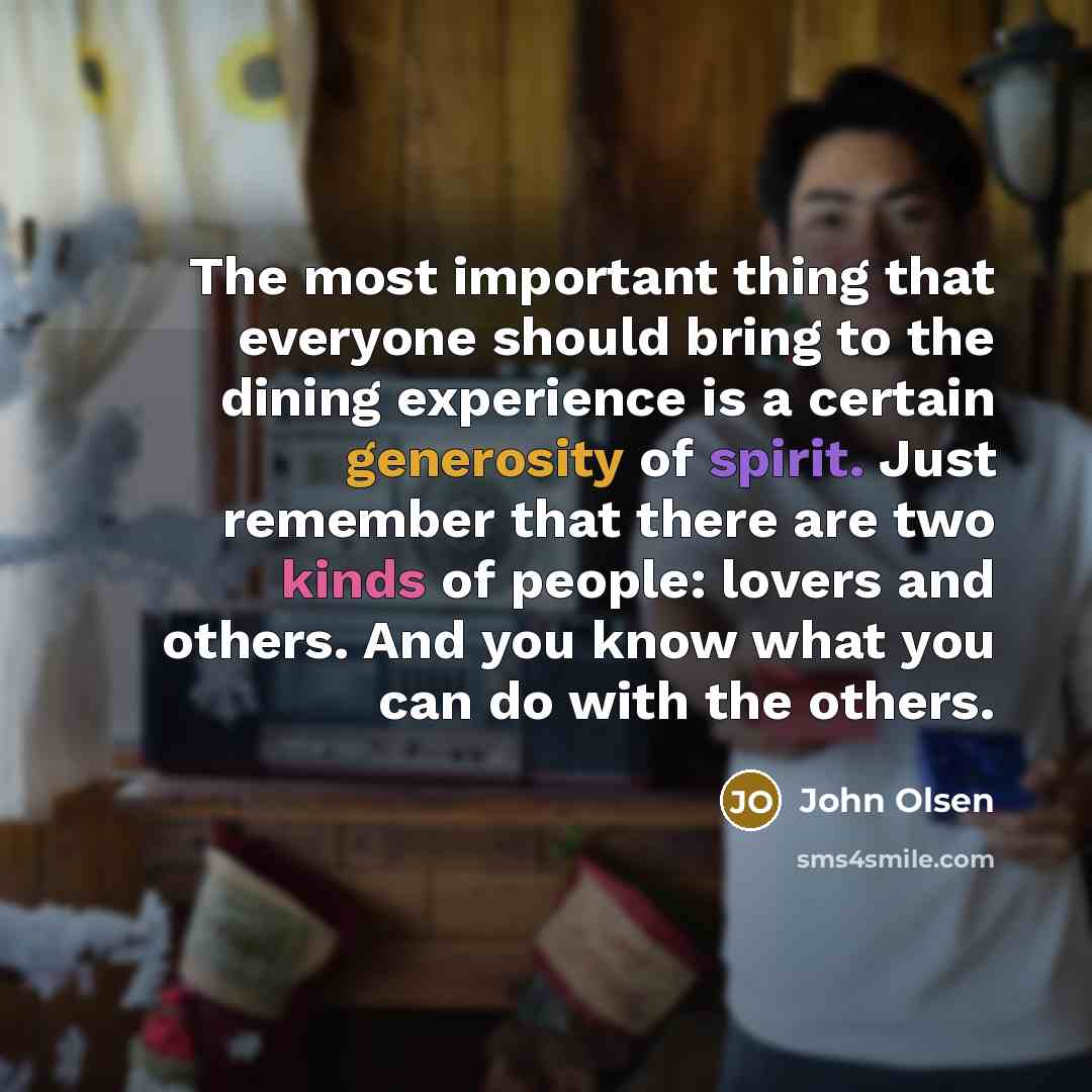 “The most important thing that everyone should bring to the dining experience is a certain generosity of spirit. Just remember that there are two kinds of people: lovers and others. And you know what you can do with the others.” quote by John Olsen