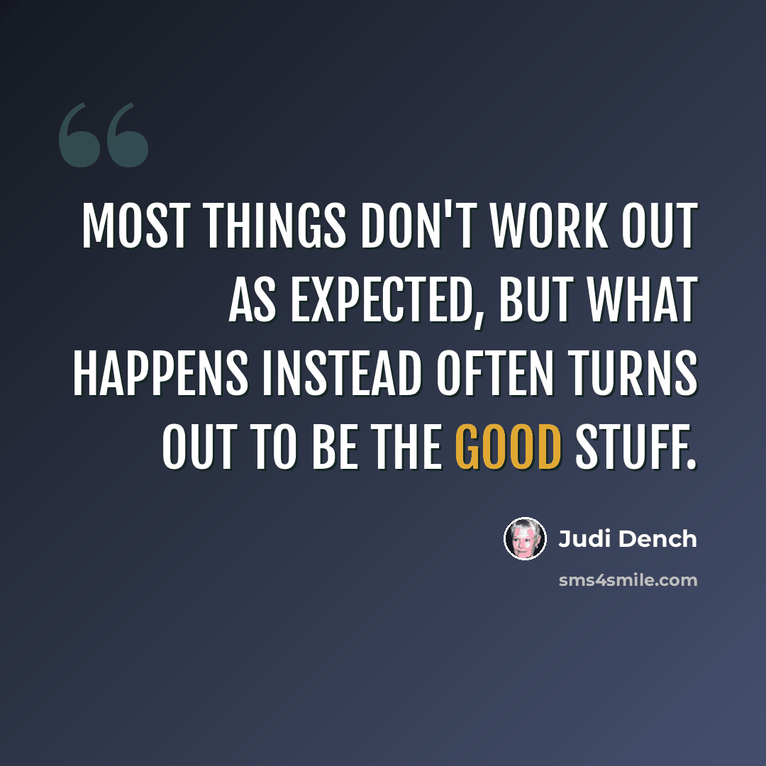 “Most things don't work out as expected, but what happens instead often turns out to be the good stuff.” quote by Judi Dench