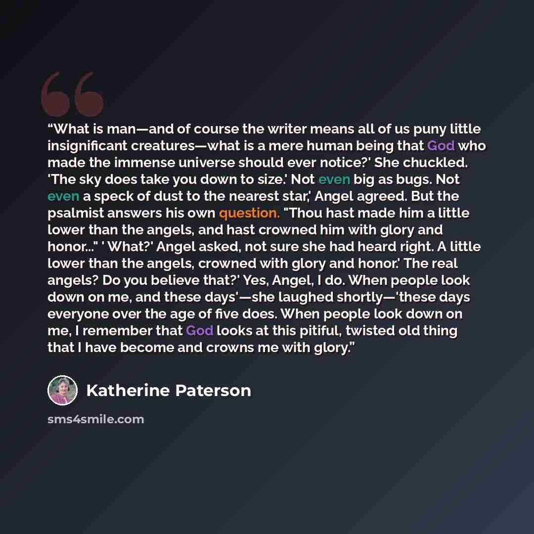 “What is man—and of course the writer means all of us puny little insignificant creatures—what is a mere human being that God who made the immense universe should ever notice?' She chuckled. 'The sky does take you down to size.' Not even big as bugs. Not even a speck of dust to the nearest star,'…” quote by Katherine Paterson