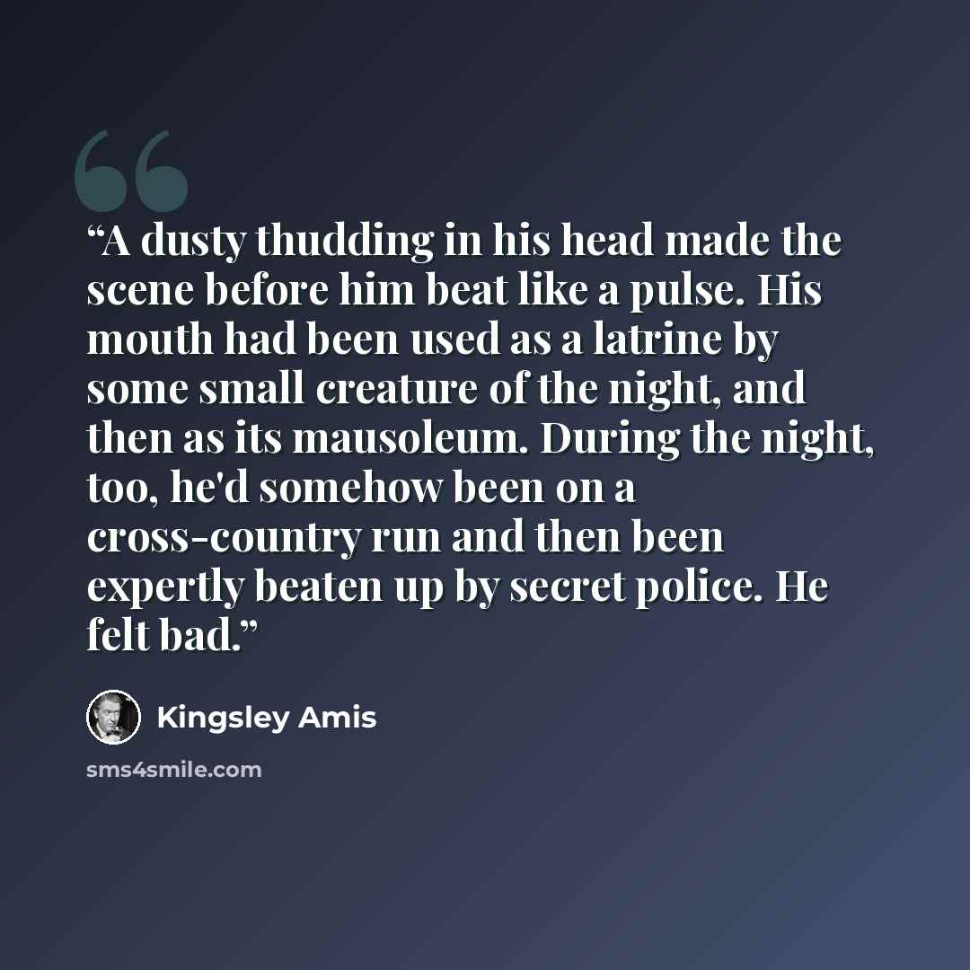 “A dusty thudding in his head made the scene before him beat like a pulse. His mouth had been used as a latrine by some small creature of the night, and then as its mausoleum. During the night, too, he'd somehow been on a cross-country run and then been expertly beaten up by secret police. He felt…” quote by Kingsley Amis