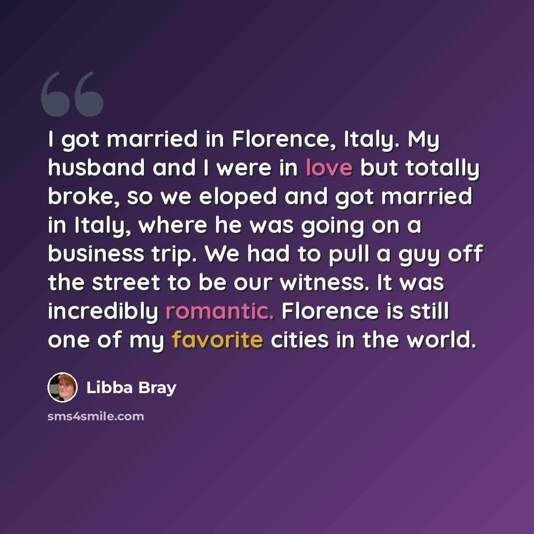 “I got married in Florence, Italy. My husband and I were in love but totally broke, so we eloped and got married in Italy, where he was going on a business trip. We had to pull a guy off the street to be our witness. It was incredibly romantic. Florence is still one of my favorite cities in the…” quote by Libba Bray