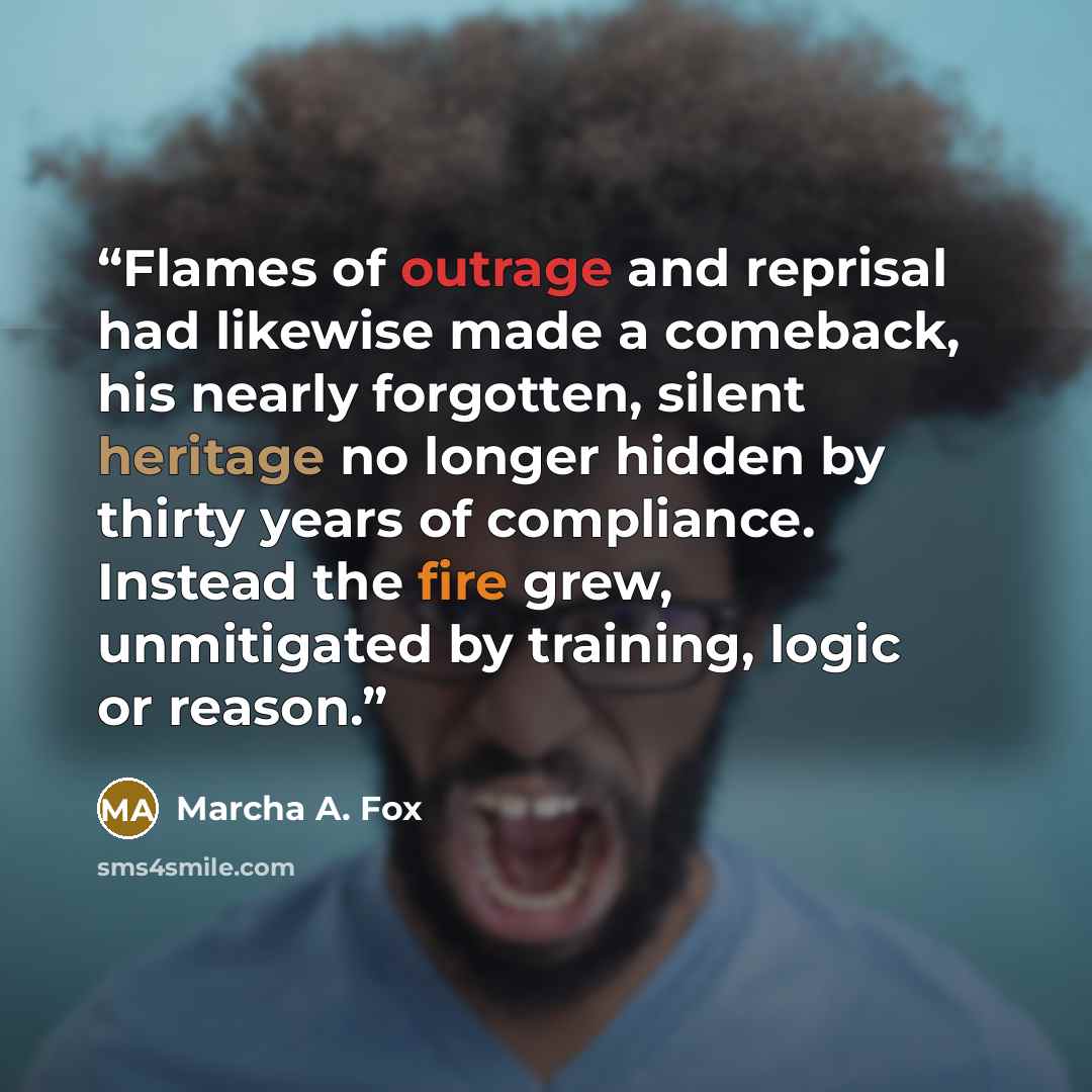 “Flames of outrage and reprisal had likewise made a comeback, his nearly forgotten, silent heritage no longer hidden by thirty years of compliance. Instead the fire grew, unmitigated by training, logic or reason.” quote by Marcha A. Fox