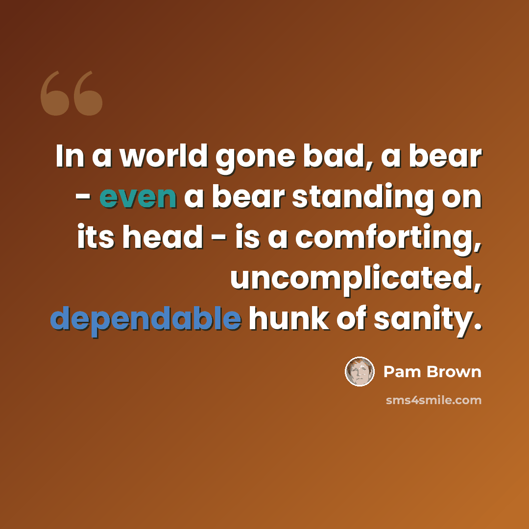 “In a world gone bad, a bear - even a bear standing on its head - is a comforting, uncomplicated, dependable hunk of sanity.” quote by Pam Brown