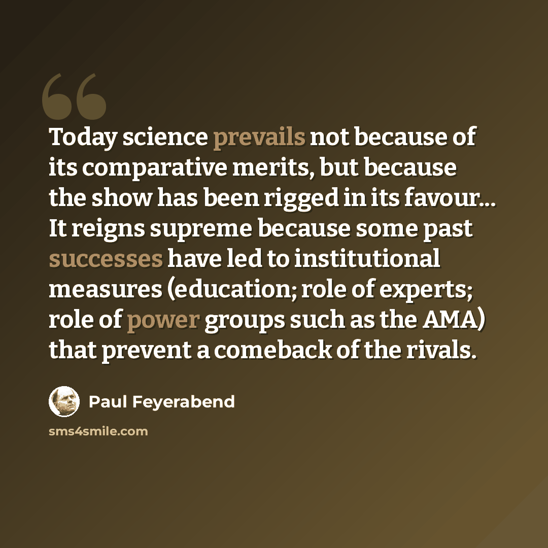 “Today science prevails not because of its comparative merits, but because the show has been rigged in its favour... It reigns supreme because some past successes have led to institutional measures (education; role of experts; role of power groups such as the AMA) that prevent a comeback of the…” quote by Paul Feyerabend
