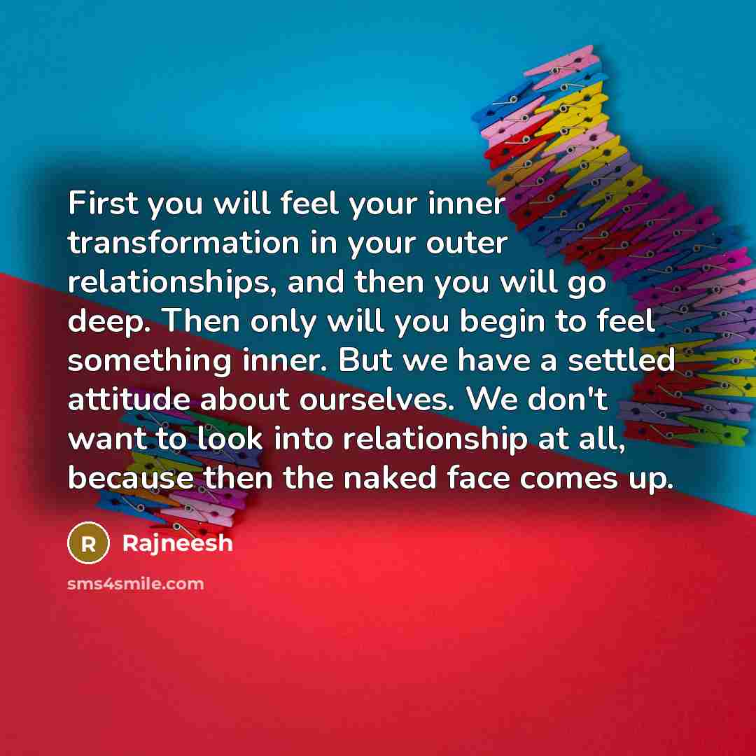 “First you will feel your inner transformation in your outer relationships, and then you will go deep. Then only will you begin to feel something inner. But we have a settled attitude about ourselves. We don't want to look into relationship at all, because then the naked face comes up.” quote by Rajneesh
