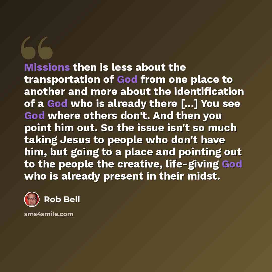 “Missions then is less about the transportation of God from one place to another and more about the identification of a God who is already there [...] You see God where others don't. And then you point him out. So the issue isn't so much taking Jesus to people who don't have him, but going to a…” quote by Rob Bell
