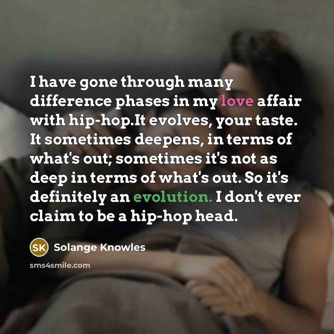 “I have gone through many difference phases in my love affair with hip-hop.It evolves, your taste. It sometimes deepens, in terms of what's out; sometimes it's not as deep in terms of what's out. So it's definitely an evolution. I don't ever claim to be a hip-hop head.” quote by Solange Knowles