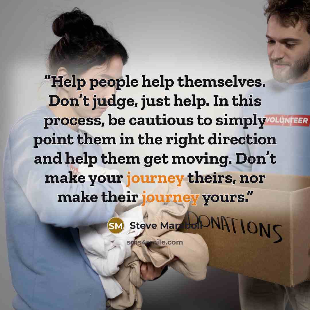 “Help people help themselves. Don’t judge, just help. In this process, be cautious to simply point them in the right direction and help them get moving. Don’t make your journey theirs, nor make their journey yours.” quote by Steve Maraboli