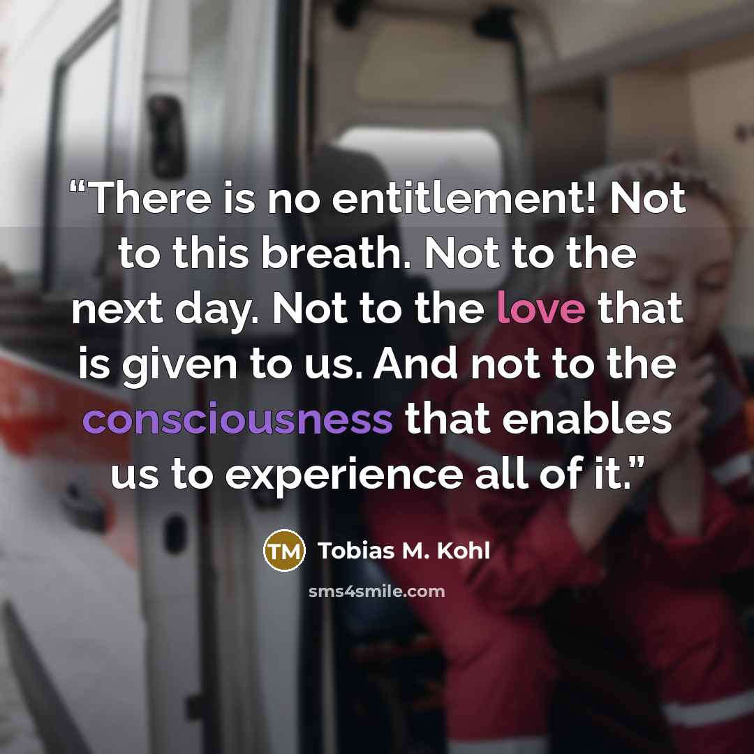 “There is no entitlement! Not to this breath. Not to the next day. Not to the love that is given to us. And not to the consciousness that enables us to experience all of it.” quote by Tobias M. Kohl