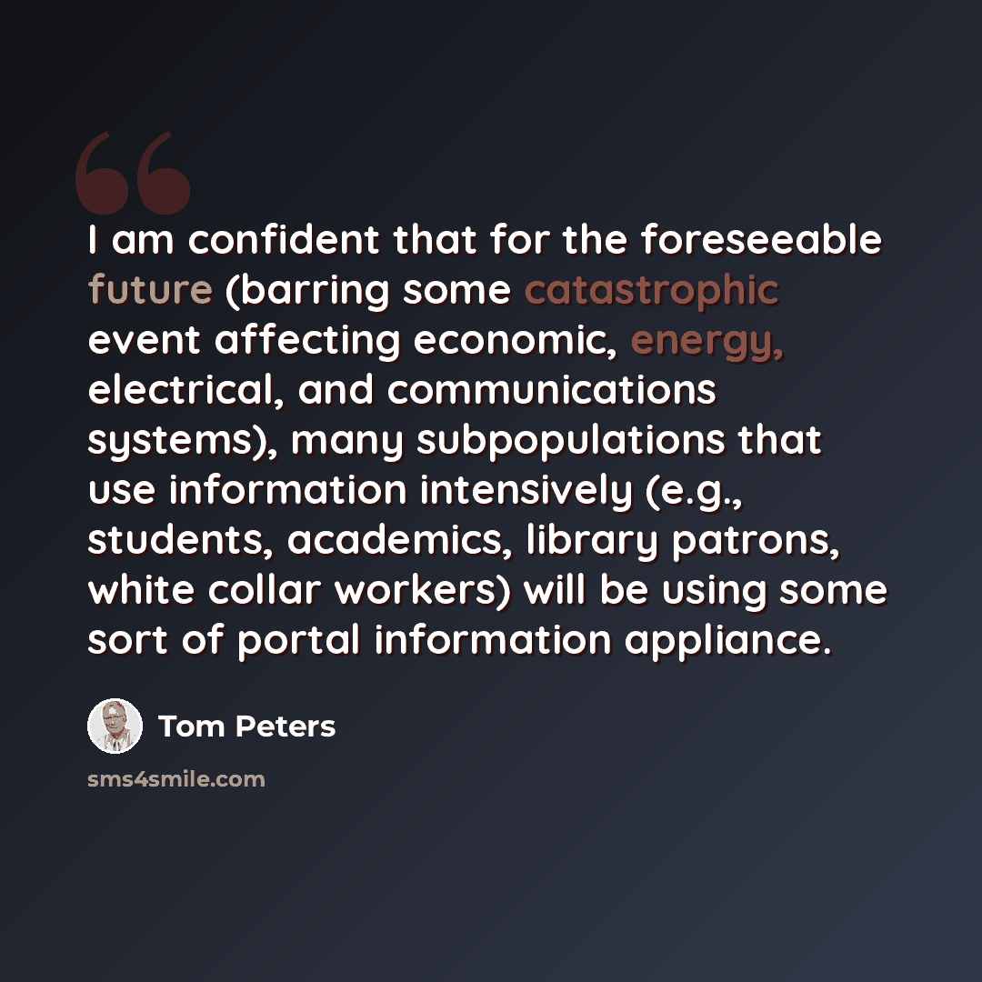 “I am confident that for the foreseeable future (barring some catastrophic event affecting economic, energy, electrical, and communications systems), many subpopulations that use information intensively (e.g., students, academics, library patrons, white collar workers) will be using some sort of…” quote by Tom Peters