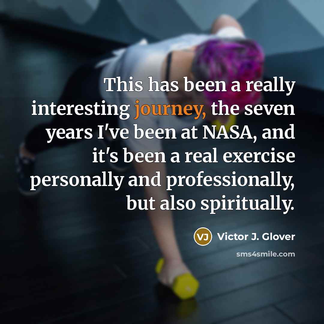 “This has been a really interesting journey, the seven years I've been at NASA, and it's been a real exercise personally and professionally, but also spiritually.” quote by Victor J. Glover