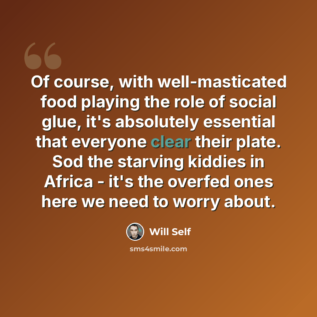 “Of course, with well-masticated food playing the role of social glue, it's absolutely essential that everyone clear their plate. Sod the starving kiddies in Africa - it's the overfed ones here we need to worry about.” quote by Will Self