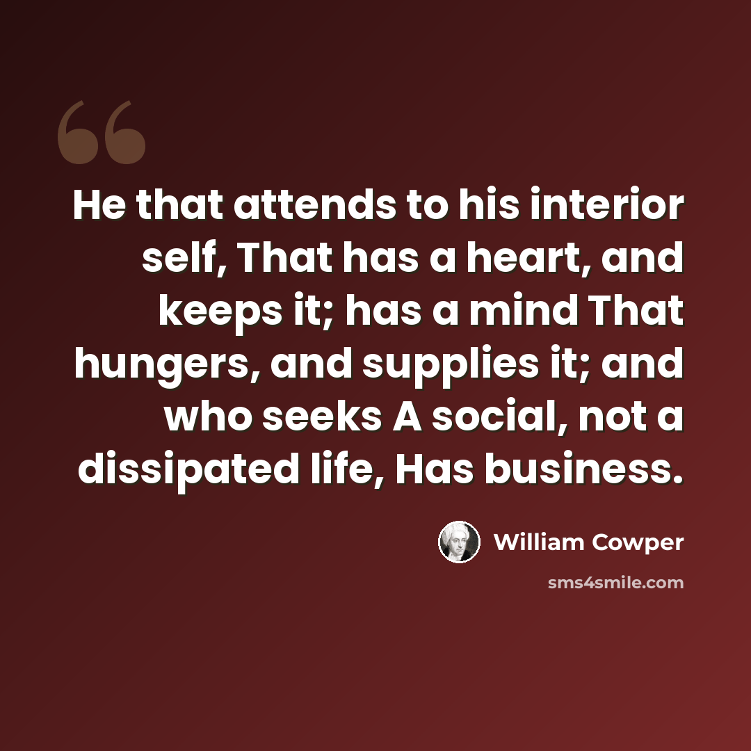 “He that attends to his interior self, That has a heart, and keeps it; has a mind That hungers, and supplies it; and who seeks A social, not a dissipated life, Has business.” quote by William Cowper