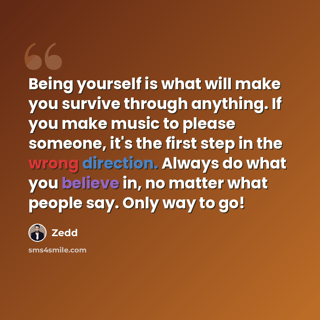 “Being yourself is what will make you survive through anything. If you make music to please someone, it's the first step in the wrong direction. Always do what you believe in, no matter what people say. Only way to go!” quote by Zedd