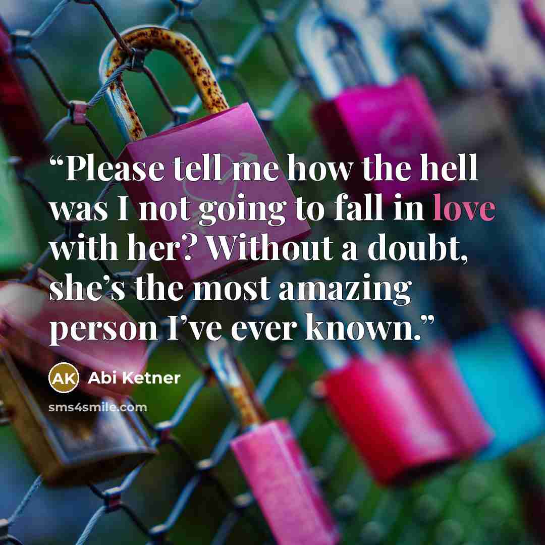 “Please tell me how the hell was I not going to fall in love with her? Without a doubt, she’s the most amazing person I’ve ever known.” quote by Abi Ketner