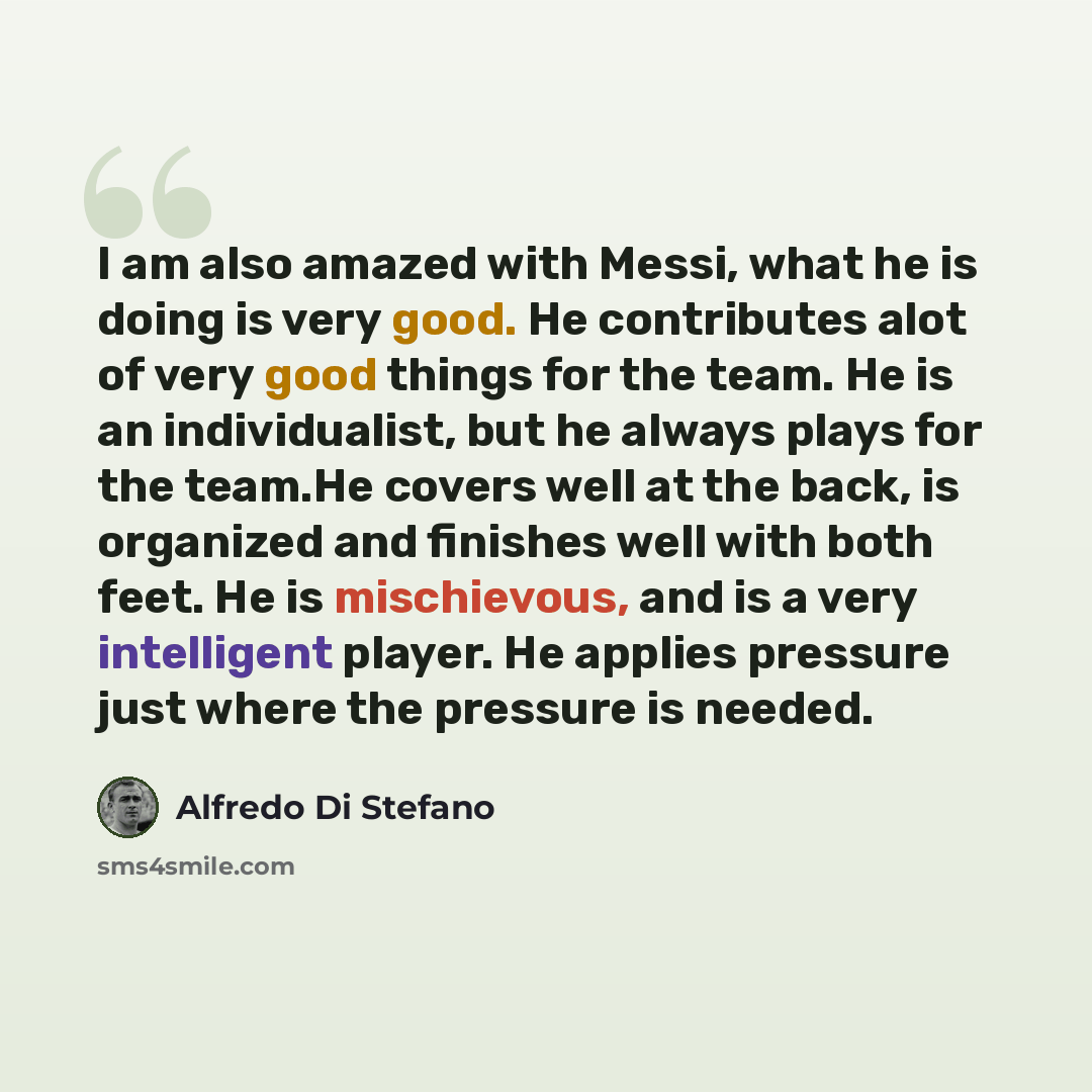 “I am also amazed with Messi, what he is doing is very good. He contributes alot of very good things for the team. He is an individualist, but he always plays for the team.He covers well at the back, is organized and finishes well with both feet. He is mischievous, and is a very intelligent player…” quote by Alfredo Di Stefano