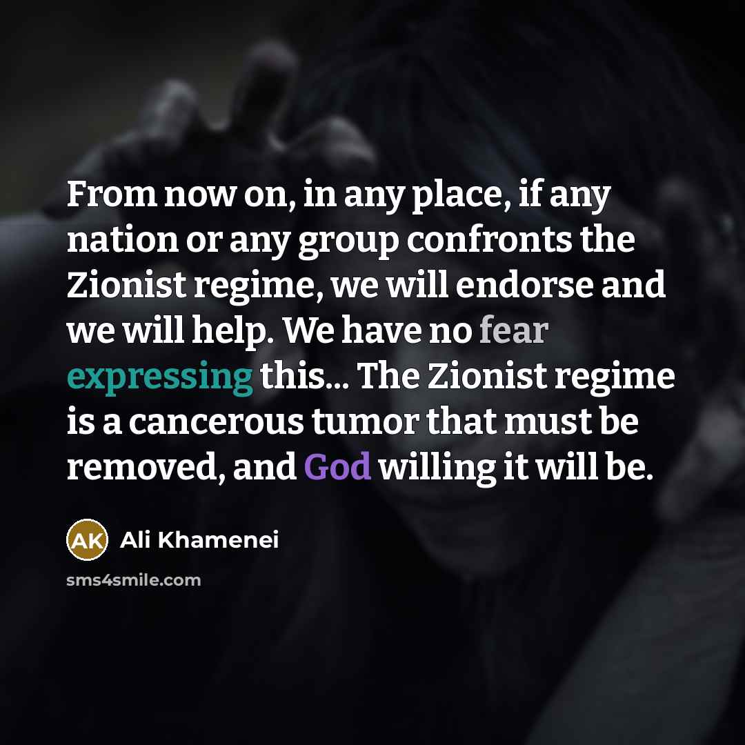 “From now on, in any place, if any nation or any group confronts the Zionist regime, we will endorse and we will help. We have no fear expressing this... The Zionist regime is a cancerous tumor that must be removed, and God willing it will be.” quote by Ali Khamenei