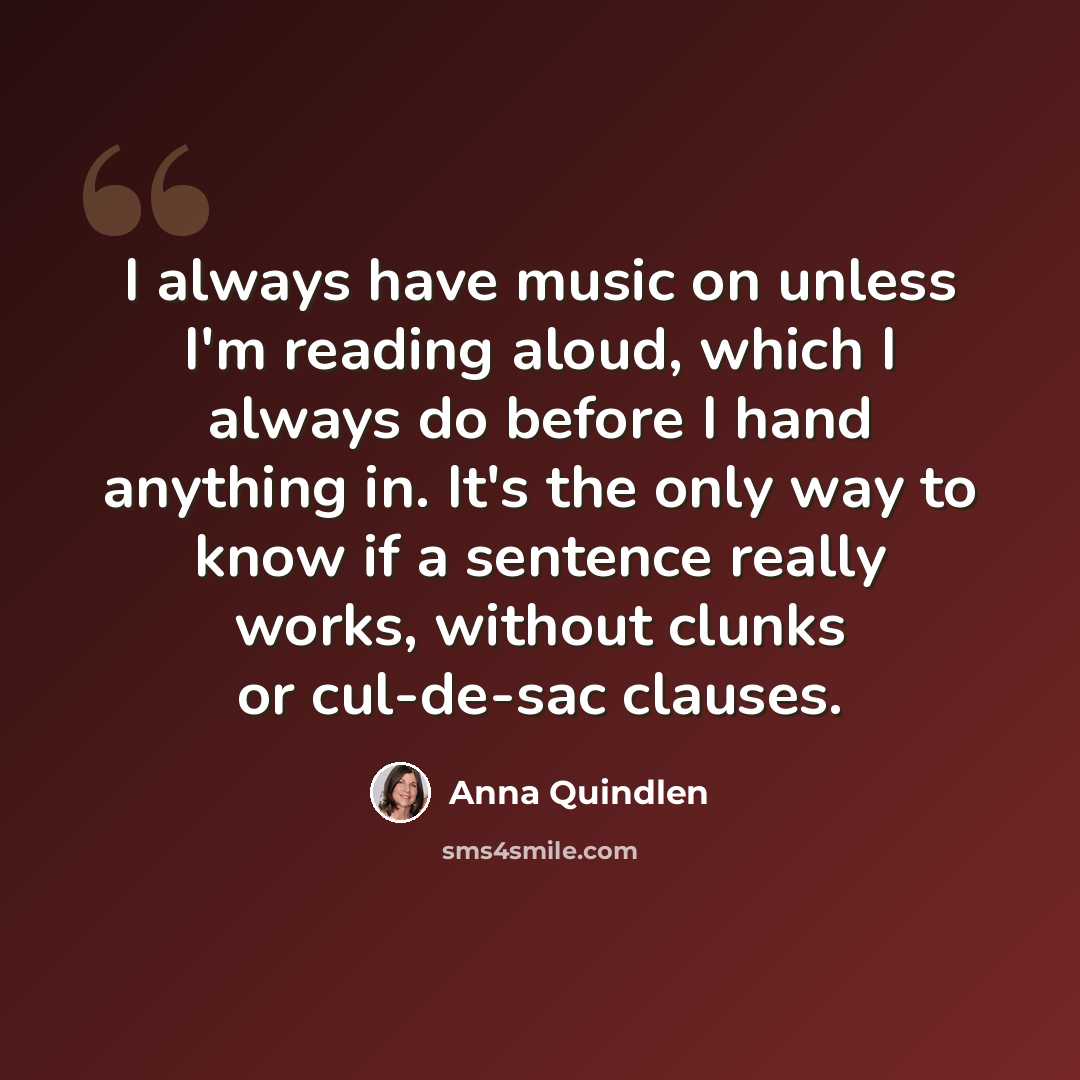 “I always have music on unless I'm reading aloud, which I always do before I hand anything in. It's the only way to know if a sentence really works, without clunks or cul-de-sac clauses.” quote by Anna Quindlen