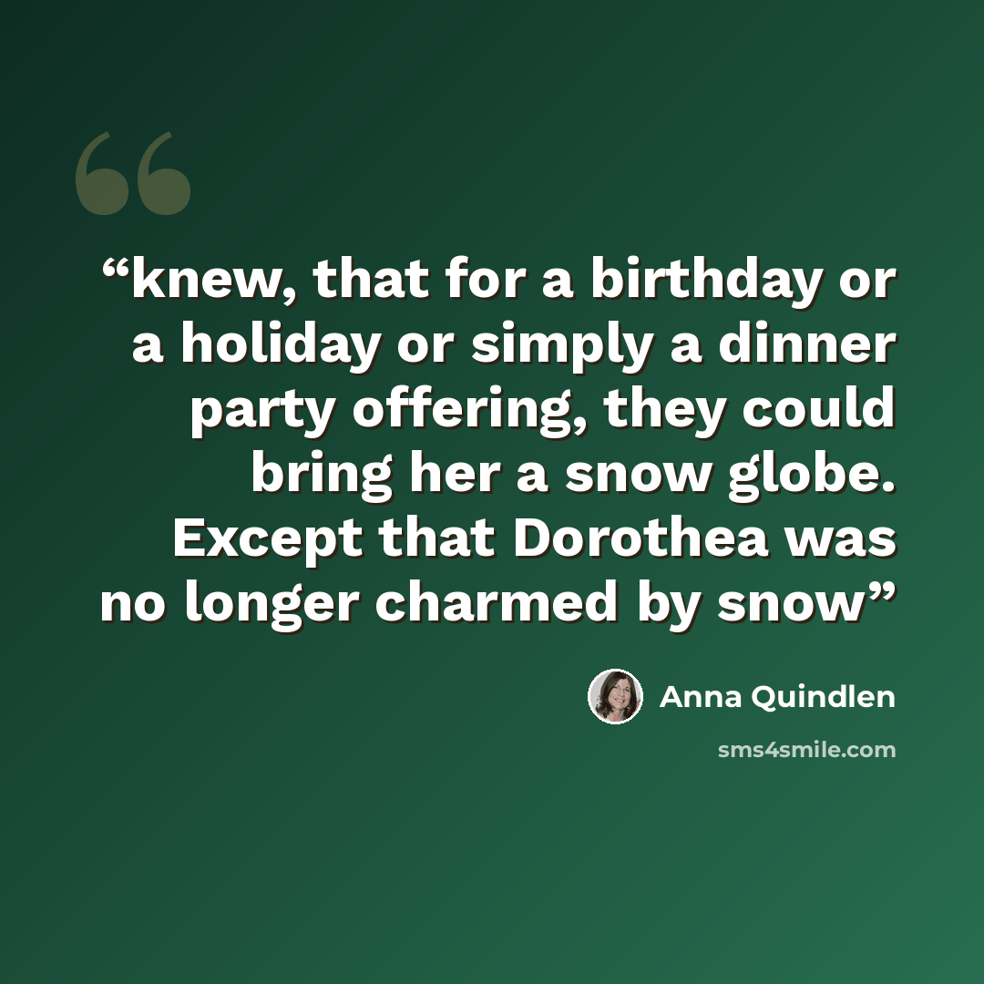 “knew, that for a birthday or a holiday or simply a dinner party offering, they could bring her a snow globe. Except that Dorothea was no longer charmed by snow” quote by Anna Quindlen