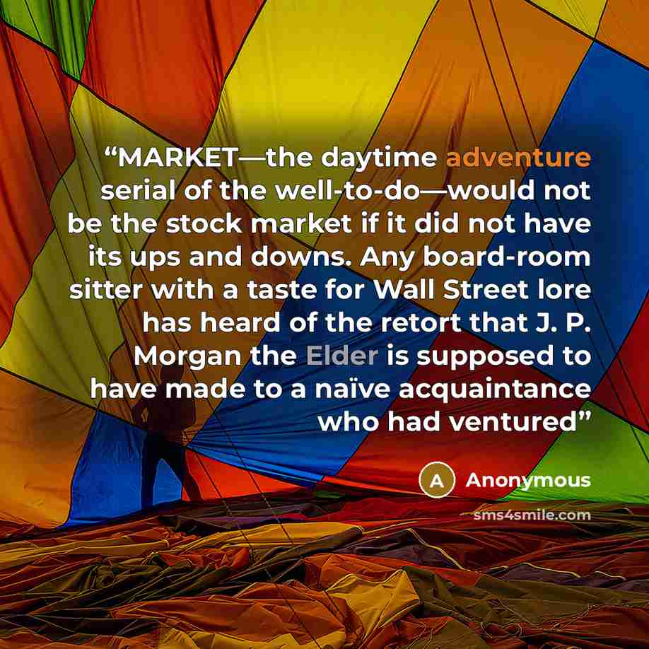 “MARKET—the daytime adventure serial of the well-to-do—would not be the stock market if it did not have its ups and downs. Any board-room sitter with a taste for Wall Street lore has heard of the retort that J. P. Morgan the Elder is supposed to have made to a naïve acquaintance who had ventured” quote by Anonymous