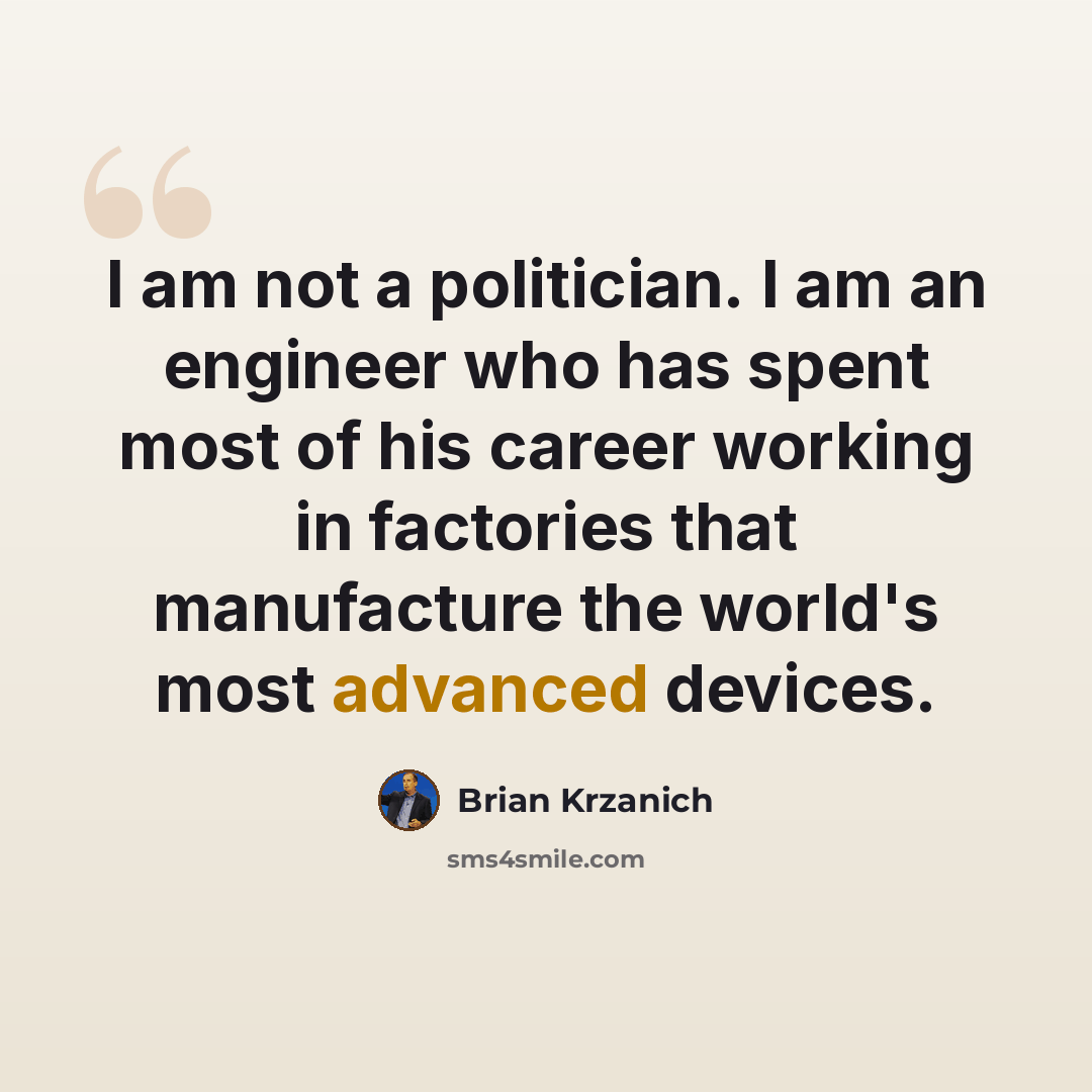 “I am not a politician. I am an engineer who has spent most of his career working in factories that manufacture the world's most advanced devices.” quote by Brian Krzanich