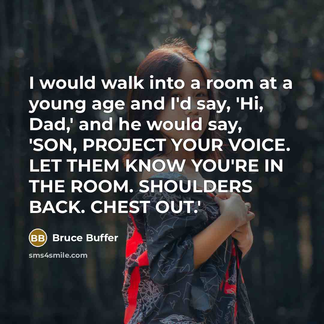 “I would walk into a room at a young age and I'd say, 'Hi, Dad,' and he would say, 'SON, PROJECT YOUR VOICE. LET THEM KNOW YOU'RE IN THE ROOM. SHOULDERS BACK. CHEST OUT.'” quote by Bruce Buffer