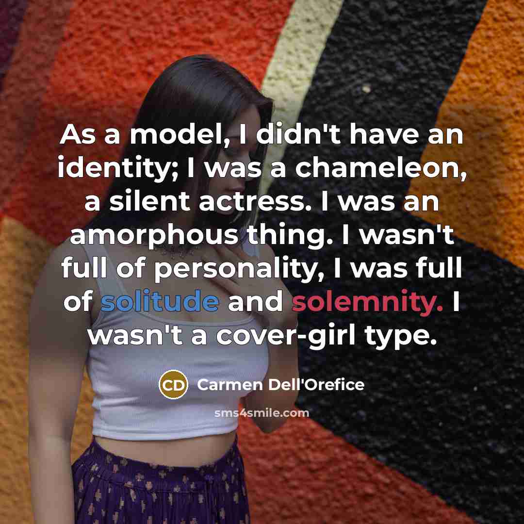 “As a model, I didn't have an identity; I was a chameleon, a silent actress. I was an amorphous thing. I wasn't full of personality, I was full of solitude and solemnity. I wasn't a cover-girl type.” quote by Carmen Dell'Orefice