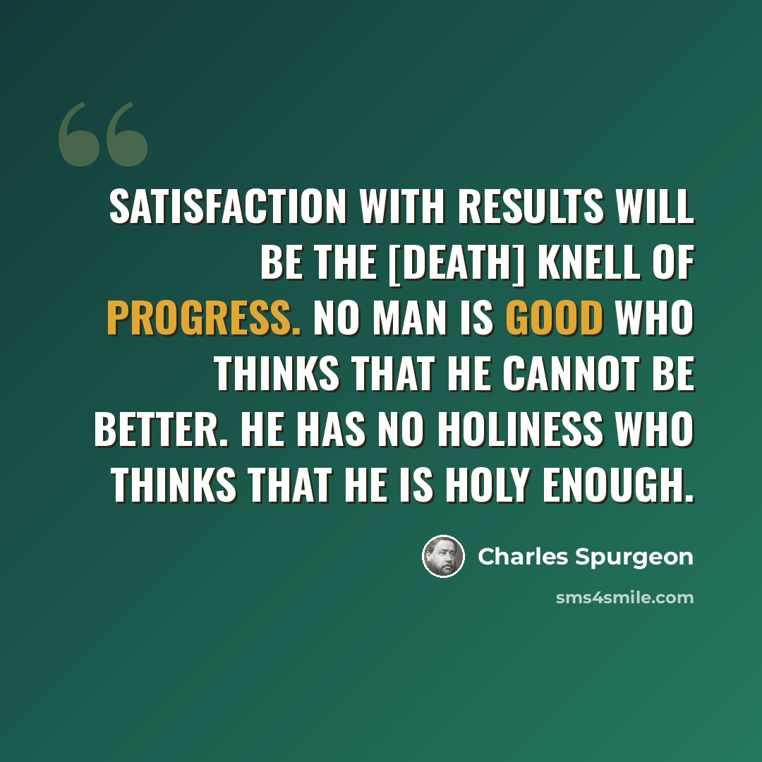 “Satisfaction with results will be the [death] knell of progress. No man is good who thinks that he cannot be better. He has no holiness who thinks that he is holy enough.” quote by Charles Spurgeon